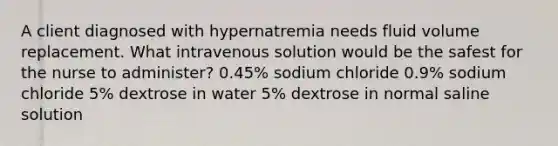 A client diagnosed with hypernatremia needs fluid volume replacement. What intravenous solution would be the safest for the nurse to administer? 0.45% sodium chloride 0.9% sodium chloride 5% dextrose in water 5% dextrose in normal saline solution