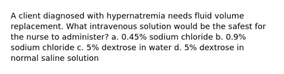 A client diagnosed with hypernatremia needs fluid volume replacement. What intravenous solution would be the safest for the nurse to administer? a. 0.45% sodium chloride b. 0.9% sodium chloride c. 5% dextrose in water d. 5% dextrose in normal saline solution