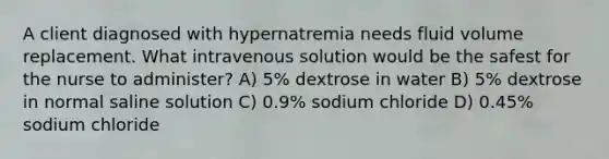 A client diagnosed with hypernatremia needs fluid volume replacement. What intravenous solution would be the safest for the nurse to administer? A) 5% dextrose in water B) 5% dextrose in normal saline solution C) 0.9% sodium chloride D) 0.45% sodium chloride