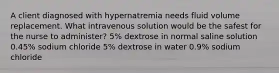 A client diagnosed with hypernatremia needs fluid volume replacement. What intravenous solution would be the safest for the nurse to administer? 5% dextrose in normal saline solution 0.45% sodium chloride 5% dextrose in water 0.9% sodium chloride