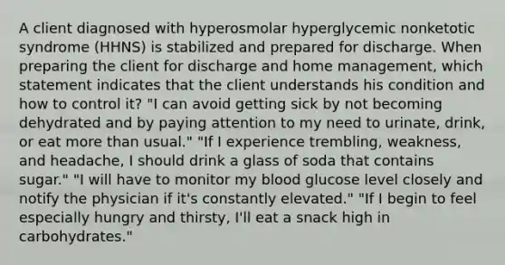 A client diagnosed with hyperosmolar hyperglycemic nonketotic syndrome (HHNS) is stabilized and prepared for discharge. When preparing the client for discharge and home management, which statement indicates that the client understands his condition and how to control it? "I can avoid getting sick by not becoming dehydrated and by paying attention to my need to urinate, drink, or eat more than usual." "If I experience trembling, weakness, and headache, I should drink a glass of soda that contains sugar." "I will have to monitor my blood glucose level closely and notify the physician if it's constantly elevated." "If I begin to feel especially hungry and thirsty, I'll eat a snack high in carbohydrates."