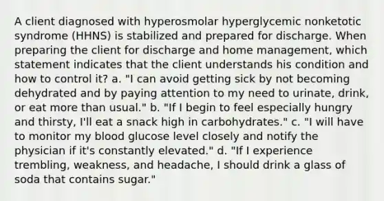 A client diagnosed with hyperosmolar hyperglycemic nonketotic syndrome (HHNS) is stabilized and prepared for discharge. When preparing the client for discharge and home management, which statement indicates that the client understands his condition and how to control it? a. "I can avoid getting sick by not becoming dehydrated and by paying attention to my need to urinate, drink, or eat more than usual." b. "If I begin to feel especially hungry and thirsty, I'll eat a snack high in carbohydrates." c. "I will have to monitor my blood glucose level closely and notify the physician if it's constantly elevated." d. "If I experience trembling, weakness, and headache, I should drink a glass of soda that contains sugar."