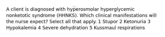 A client is diagnosed with hyperosmolar hyperglycemic nonketotic syndrome (HHNKS). Which clinical manifestations will the nurse expect? Select all that apply. 1 Stupor 2 Ketonuria 3 Hypokalemia 4 Severe dehydration 5 Kussmaul respirations