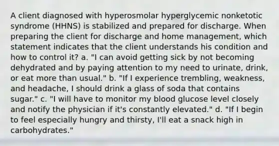 A client diagnosed with hyperosmolar hyperglycemic nonketotic syndrome (HHNS) is stabilized and prepared for discharge. When preparing the client for discharge and home management, which statement indicates that the client understands his condition and how to control it? a. "I can avoid getting sick by not becoming dehydrated and by paying attention to my need to urinate, drink, or eat more than usual." b. "If I experience trembling, weakness, and headache, I should drink a glass of soda that contains sugar." c. "I will have to monitor my blood glucose level closely and notify the physician if it's constantly elevated." d. "If I begin to feel especially hungry and thirsty, I'll eat a snack high in carbohydrates."