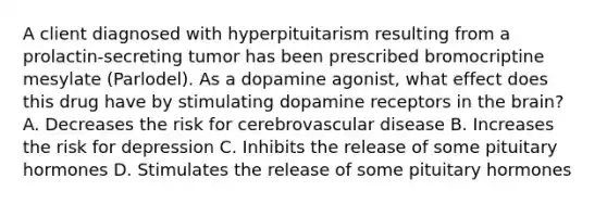 A client diagnosed with hyperpituitarism resulting from a prolactin-secreting tumor has been prescribed bromocriptine mesylate (Parlodel). As a dopamine agonist, what effect does this drug have by stimulating dopamine receptors in the brain? A. Decreases the risk for cerebrovascular disease B. Increases the risk for depression C. Inhibits the release of some pituitary hormones D. Stimulates the release of some pituitary hormones