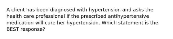 A client has been diagnosed with hypertension and asks the health care professional if the prescribed antihypertensive medication will cure her hypertension. Which statement is the BEST response?