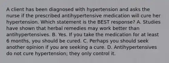 A client has been diagnosed with hypertension and asks the nurse if the prescribed antihypertensive medication will cure her hypertension. Which statement is the BEST response? A. Studies have shown that herbal remedies may work better than antihypertensives. B. Yes. If you take the medication for at least 6 months, you should be cured. C. Perhaps you should seek another opinion if you are seeking a cure. D. Antihypertensives do not cure hypertension; they only control it.