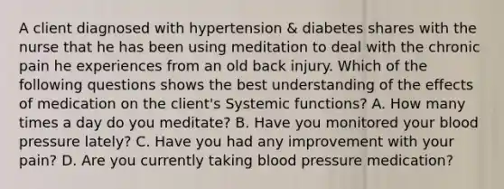 A client diagnosed with hypertension & diabetes shares with the nurse that he has been using meditation to deal with the chronic pain he experiences from an old back injury. Which of the following questions shows the best understanding of the effects of medication on the client's Systemic functions? A. How many times a day do you meditate? B. Have you monitored your blood pressure lately? C. Have you had any improvement with your pain? D. Are you currently taking blood pressure medication?