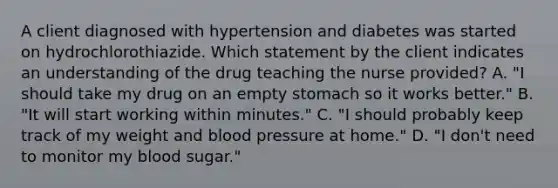 A client diagnosed with hypertension and diabetes was started on hydrochlorothiazide. Which statement by the client indicates an understanding of the drug teaching the nurse provided? A. "I should take my drug on an empty stomach so it works better." B. "It will start working within minutes." C. "I should probably keep track of my weight and blood pressure at home." D. "I don't need to monitor my blood sugar."