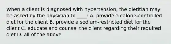 When a client is diagnosed with hypertension, the dietitian may be asked by the physician to ____: A. provide a calorie-controlled diet for the client B. provide a sodium-restricted diet for the client C. educate and counsel the client regarding their required diet D. all of the above