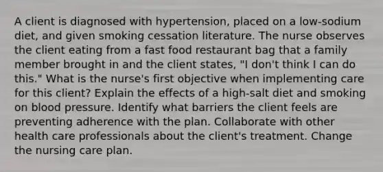 A client is diagnosed with hypertension, placed on a low-sodium diet, and given smoking cessation literature. The nurse observes the client eating from a fast food restaurant bag that a family member brought in and the client states, "I don't think I can do this." What is the nurse's first objective when implementing care for this client? Explain the effects of a high-salt diet and smoking on blood pressure. Identify what barriers the client feels are preventing adherence with the plan. Collaborate with other health care professionals about the client's treatment. Change the nursing care plan.