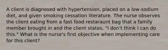 A client is diagnosed with hypertension, placed on a low-sodium diet, and given smoking cessation literature. The nurse observes the client eating from a fast food restaraunt bag that a family member brought in and the client states, "I don't think I can do this." What is the nurse's first objective when implementing care for this client?