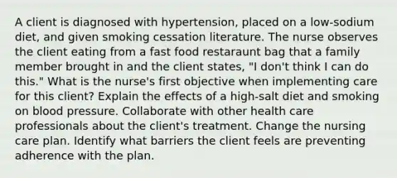 A client is diagnosed with hypertension, placed on a low-sodium diet, and given smoking cessation literature. The nurse observes the client eating from a fast food restaraunt bag that a family member brought in and the client states, "I don't think I can do this." What is the nurse's first objective when implementing care for this client? Explain the effects of a high-salt diet and smoking on blood pressure. Collaborate with other health care professionals about the client's treatment. Change the nursing care plan. Identify what barriers the client feels are preventing adherence with the plan.