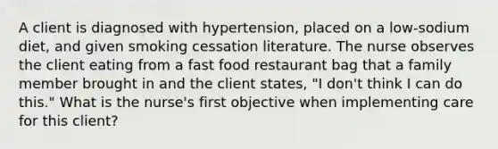 A client is diagnosed with hypertension, placed on a low-sodium diet, and given smoking cessation literature. The nurse observes the client eating from a fast food restaurant bag that a family member brought in and the client states, "I don't think I can do this." What is the nurse's first objective when implementing care for this client?