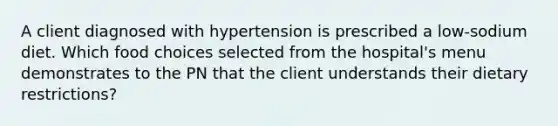 A client diagnosed with hypertension is prescribed a low-sodium diet. Which food choices selected from the hospital's menu demonstrates to the PN that the client understands their dietary restrictions?