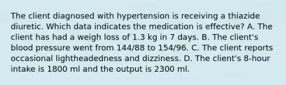 The client diagnosed with hypertension is receiving a thiazide diuretic. Which data indicates the medication is effective? A. The client has had a weigh loss of 1.3 kg in 7 days. B. The client's blood pressure went from 144/88 to 154/96. C. The client reports occasional lightheadedness and dizziness. D. The client's 8-hour intake is 1800 ml and the output is 2300 ml.