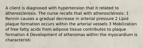 A client is diagnosed with hypertension that it related to atherosclerosis. The nurse recalls that with atherosclerosis: 1 Rennin causes a gradual decrease in arterial pressure 2 Lipid plaque formation occurs within the arterial vessels 3 Mobilization of free fatty acids from adipose tissue contributes to plaque formation 4 Development of atheromas within the myocardium is characteristi