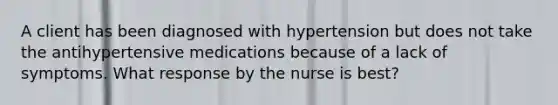 A client has been diagnosed with hypertension but does not take the antihypertensive medications because of a lack of symptoms. What response by the nurse is best?