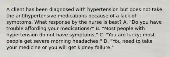 A client has been diagnosed with hypertension but does not take the antihypertensive medications because of a lack of symptoms. What response by the nurse is best? A. "Do you have trouble affording your medications?" B. "Most people with hypertension do not have symptoms." C. "You are lucky; most people get severe morning headaches." D. "You need to take your medicine or you will get kidney failure."