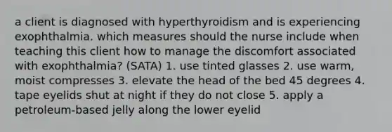 a client is diagnosed with hyperthyroidism and is experiencing exophthalmia. which measures should the nurse include when teaching this client how to manage the discomfort associated with exophthalmia? (SATA) 1. use tinted glasses 2. use warm, moist compresses 3. elevate the head of the bed 45 degrees 4. tape eyelids shut at night if they do not close 5. apply a petroleum-based jelly along the lower eyelid