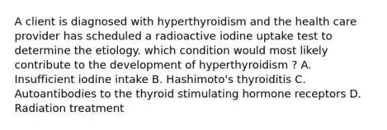 A client is diagnosed with hyperthyroidism and the health care provider has scheduled a radioactive iodine uptake test to determine the etiology. which condition would most likely contribute to the development of hyperthyroidism ? A. Insufficient iodine intake B. Hashimoto's thyroiditis C. Autoantibodies to the thyroid stimulating hormone receptors D. Radiation treatment