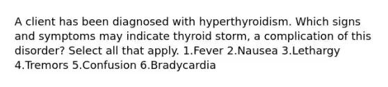 A client has been diagnosed with hyperthyroidism. Which signs and symptoms may indicate thyroid storm, a complication of this disorder? Select all that apply. 1.Fever 2.Nausea 3.Lethargy 4.Tremors 5.Confusion 6.Bradycardia