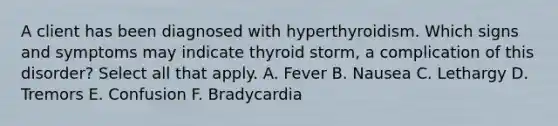 A client has been diagnosed with hyperthyroidism. Which signs and symptoms may indicate thyroid storm, a complication of this disorder? Select all that apply. A. Fever B. Nausea C. Lethargy D. Tremors E. Confusion F. Bradycardia