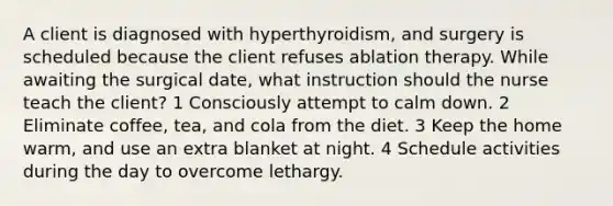 A client is diagnosed with hyperthyroidism, and surgery is scheduled because the client refuses ablation therapy. While awaiting the surgical date, what instruction should the nurse teach the client? 1 Consciously attempt to calm down. 2 Eliminate coffee, tea, and cola from the diet. 3 Keep the home warm, and use an extra blanket at night. 4 Schedule activities during the day to overcome lethargy.