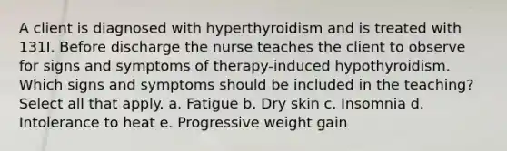 A client is diagnosed with hyperthyroidism and is treated with 131I. Before discharge the nurse teaches the client to observe for signs and symptoms of therapy-induced hypothyroidism. Which signs and symptoms should be included in the teaching? Select all that apply. a. Fatigue b. Dry skin c. Insomnia d. Intolerance to heat e. Progressive weight gain