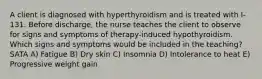 A client is diagnosed with hyperthyroidism and is treated with I-131. Before discharge, the nurse teaches the client to observe for signs and symptoms of therapy-induced hypothyroidism. Which signs and symptoms would be included in the teaching? SATA A) Fatigue B) Dry skin C) Insomnia D) Intolerance to heat E) Progressive weight gain