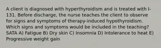 A client is diagnosed with hyperthyroidism and is treated with I-131. Before discharge, the nurse teaches the client to observe for signs and symptoms of therapy-induced hypothyroidism. Which signs and symptoms would be included in the teaching? SATA A) Fatigue B) Dry skin C) Insomnia D) Intolerance to heat E) Progressive weight gain