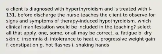 a client is diagnosed with hyperthyroidism and is treated with I-131. before discharge the nurse teaches the client to observe for signs and symptoms of therapy-induced hypothyroidism. which clinical manifestation would be included in the teaching? select all that apply. one, some, or all may be correct. a. fatigue b. dry skin c. insomnia d. intolerance to heat e. progressive weight gain f. constipation g. hot flashes i. shaking hands