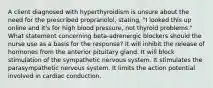 A client diagnosed with hyperthyroidism is unsure about the need for the prescribed propranolol, stating, "I looked this up online and it's for high blood pressure, not thyroid problems." What statement concerning beta-adrenergic blockers should the nurse use as a basis for the response? It will inhibit the release of hormones from the anterior pituitary gland. It will block stimulation of the sympathetic nervous system. It stimulates the parasympathetic nervous system. It limits the action potential involved in cardiac conduction.