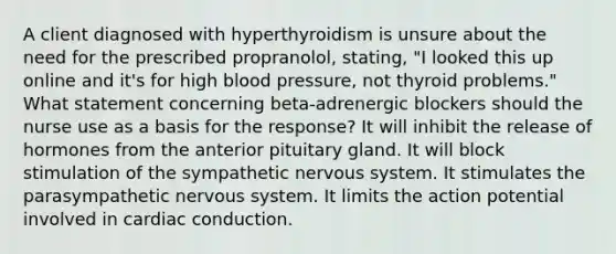 A client diagnosed with hyperthyroidism is unsure about the need for the prescribed propranolol, stating, "I looked this up online and it's for high blood pressure, not thyroid problems." What statement concerning beta-adrenergic blockers should the nurse use as a basis for the response? It will inhibit the release of hormones from the anterior pituitary gland. It will block stimulation of the sympathetic nervous system. It stimulates the parasympathetic nervous system. It limits the action potential involved in cardiac conduction.