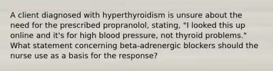 A client diagnosed with hyperthyroidism is unsure about the need for the prescribed propranolol, stating, "I looked this up online and it's for high blood pressure, not thyroid problems." What statement concerning beta-adrenergic blockers should the nurse use as a basis for the response?