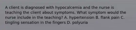 A client is diagnosed with hypocalcemia and the nurse is teaching the client about symptoms. What symptom would the nurse include in the teaching? A. hypertension B. flank pain C. tingling sensation in the fingers D. polyuria