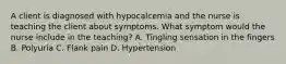 A client is diagnosed with hypocalcemia and the nurse is teaching the client about symptoms. What symptom would the nurse include in the teaching? A. Tingling sensation in the fingers B. Polyuria C. Flank pain D. Hypertension