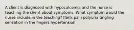 A client is diagnosed with hypocalcemia and the nurse is teaching the client about symptoms. What symptom would the nurse include in the teaching? flank pain polyuria tingling sensation in the fingers hypertension