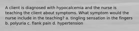 A client is diagnosed with hypocalcemia and the nurse is teaching the client about symptoms. What symptom would the nurse include in the teaching? a. tingling sensation in the fingers b. polyuria c. flank pain d. hypertension