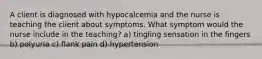 A client is diagnosed with hypocalcemia and the nurse is teaching the client about symptoms. What symptom would the nurse include in the teaching? a) tingling sensation in the fingers b) polyuria c) flank pain d) hypertension