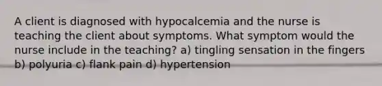 A client is diagnosed with hypocalcemia and the nurse is teaching the client about symptoms. What symptom would the nurse include in the teaching? a) tingling sensation in the fingers b) polyuria c) flank pain d) hypertension