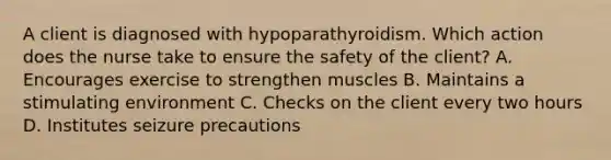 A client is diagnosed with hypoparathyroidism. Which action does the nurse take to ensure the safety of the client? A. Encourages exercise to strengthen muscles B. Maintains a stimulating environment C. Checks on the client every two hours D. Institutes seizure precautions