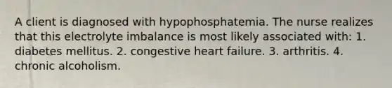 A client is diagnosed with hypophosphatemia. The nurse realizes that this electrolyte imbalance is most likely associated with: 1. diabetes mellitus. 2. congestive heart failure. 3. arthritis. 4. chronic alcoholism.