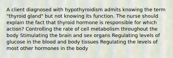 A client diagnosed with hypothyroidism admits knowing the term "thyroid gland" but not knowing its function. The nurse should explain the fact that thyroid hormone is responsible for which action? Controlling the rate of cell metabolism throughout the body Stimulating the brain and sex organs Regulating levels of glucose in the blood and body tissues Regulating the levels of most other hormones in the body