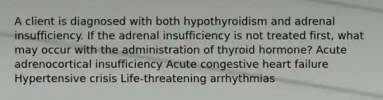 A client is diagnosed with both hypothyroidism and adrenal insufficiency. If the adrenal insufficiency is not treated first, what may occur with the administration of thyroid hormone? Acute adrenocortical insufficiency Acute congestive heart failure Hypertensive crisis Life-threatening arrhythmias