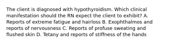 The client is diagnosed with hypothyroidism. Which clinical manifestation should the RN expect the client to exhibit? A. Reports of extreme fatigue and hairloss B. Exophthalmos and reports of nervousness C. Reports of profuse sweating and flushed skin D. Tetany and reports of stiffness of the hands