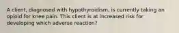 A client, diagnosed with hypothyroidism, is currently taking an opioid for knee pain. This client is at increased risk for developing which adverse reaction?