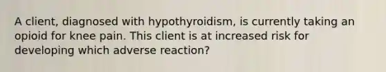 A client, diagnosed with hypothyroidism, is currently taking an opioid for knee pain. This client is at increased risk for developing which adverse reaction?