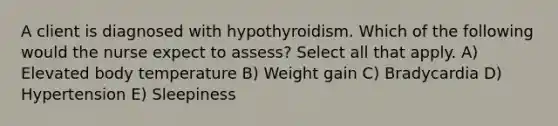 A client is diagnosed with hypothyroidism. Which of the following would the nurse expect to assess? Select all that apply. A) Elevated body temperature B) Weight gain C) Bradycardia D) Hypertension E) Sleepiness