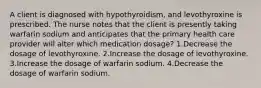 A client is diagnosed with hypothyroidism, and levothyroxine is prescribed. The nurse notes that the client is presently taking warfarin sodium and anticipates that the primary health care provider will alter which medication dosage? 1.Decrease the dosage of levothyroxine. 2.Increase the dosage of levothyroxine. 3.Increase the dosage of warfarin sodium. 4.Decrease the dosage of warfarin sodium.